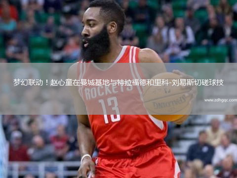 梦幻联动！赵心童在曼城基地与特拉福德和里科-刘易斯切磋球技